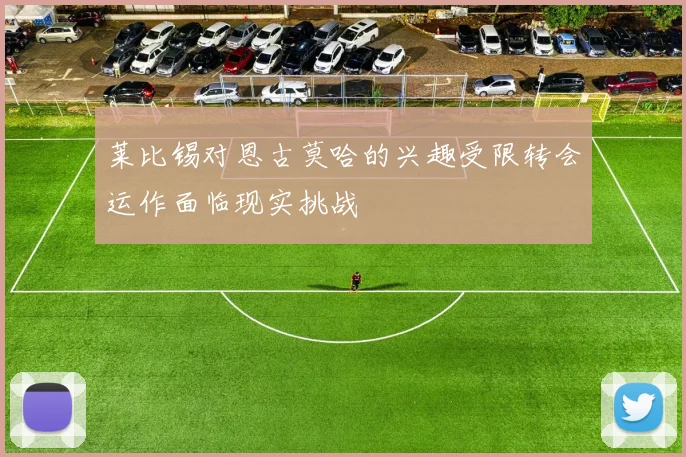 莱比锡对恩古莫哈的兴趣受限转会运作面临现实挑战