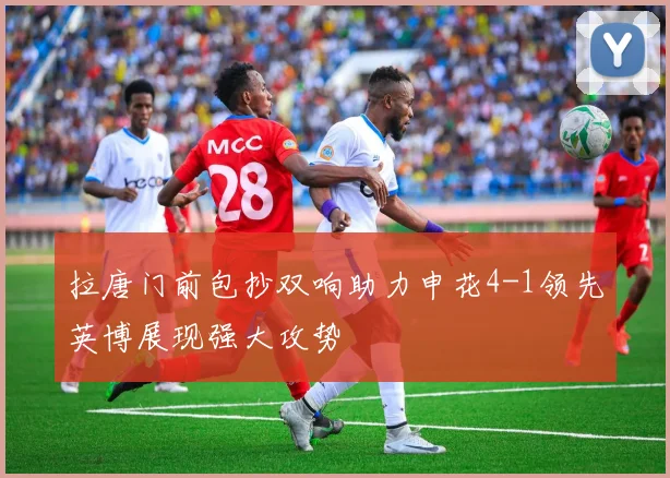 拉唐门前包抄双响助力申花4-1领先英博展现强大攻势