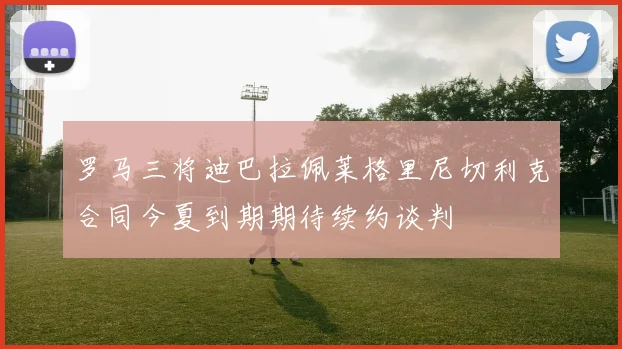 罗马三将迪巴拉佩莱格里尼切利克合同今夏到期期待续约谈判