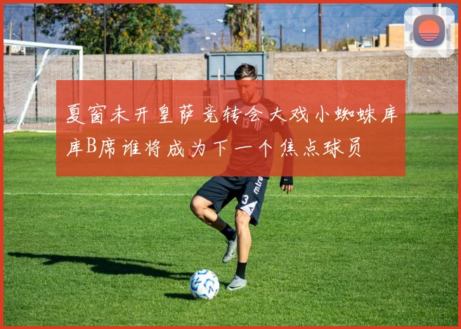 夏窗未开皇萨竞转会大戏小蜘蛛库库B席谁将成为下一个焦点球员
