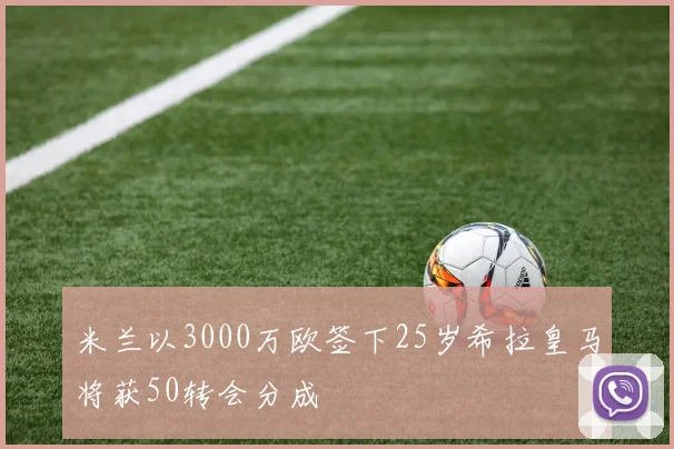 米兰以3000万欧签下25岁希拉皇马将获50转会分成