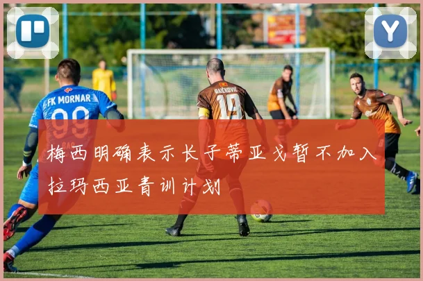 梅西明确表示长子蒂亚戈暂不加入拉玛西亚青训计划