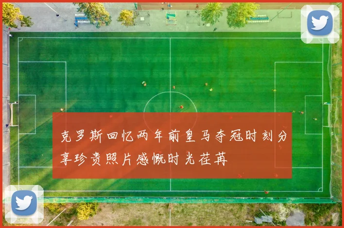 克罗斯回忆两年前皇马夺冠时刻分享珍贵照片感慨时光荏苒