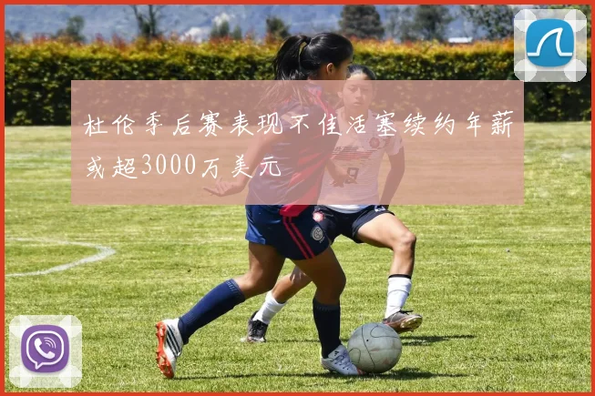 杜伦季后赛表现不佳活塞续约年薪或超3000万美元