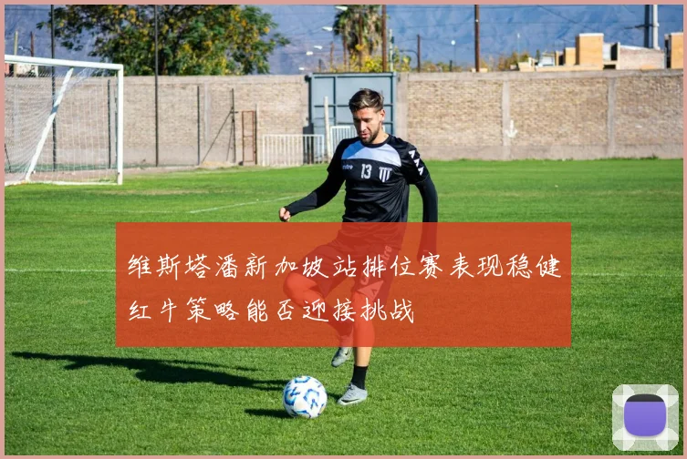 维斯塔潘新加坡站排位赛表现稳健红牛策略能否迎接挑战
