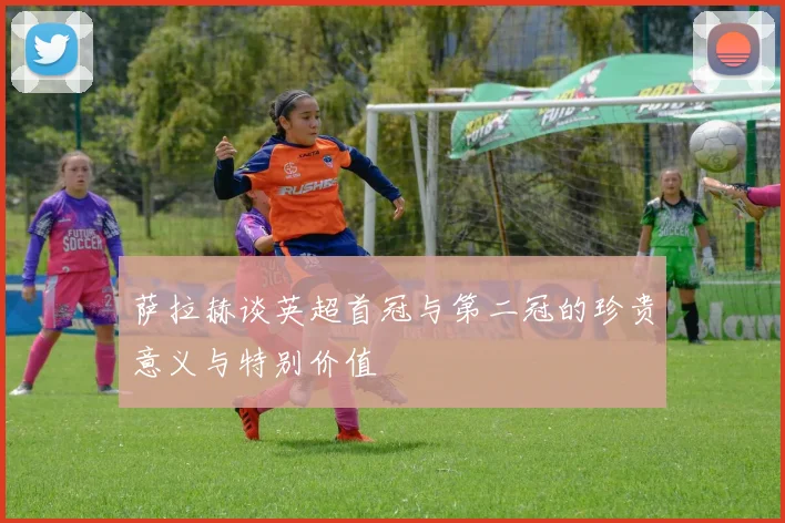 萨拉赫谈英超首冠与第二冠的珍贵意义与特别价值
