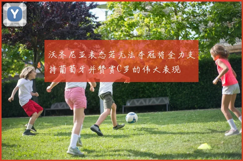 沃齐尼亚表态若无法夺冠将全力支持葡萄牙并赞赏C罗的伟大表现