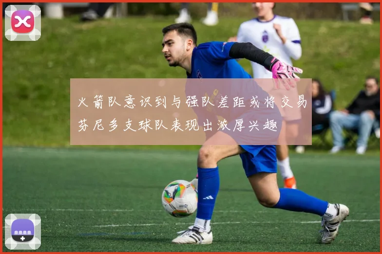 火箭队意识到与强队差距或将交易芬尼多支球队表现出浓厚兴趣