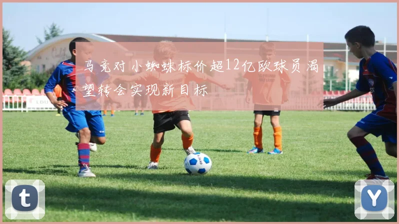 马竞对小蜘蛛标价超12亿欧球员渴望转会实现新目标
