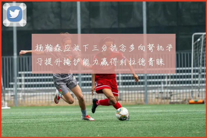 杨瀚森应放下三分执念多向弩机学习提升掩护能力赢得利拉德青睐