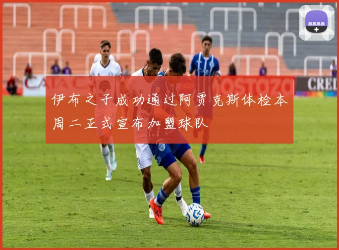 伊布之子成功通过阿贾克斯体检本周二正式宣布加盟球队