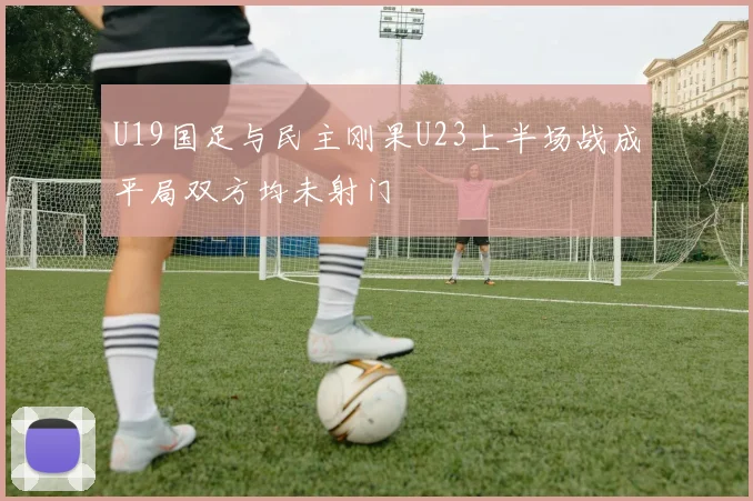 U19国足与民主刚果U23上半场战成平局双方均未射门