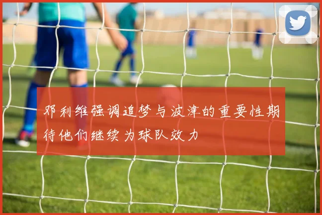 邓利维强调追梦与波津的重要性期待他们继续为球队效力